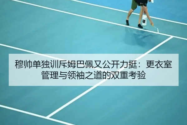 穆帅单独训斥姆巴佩又公开力挺:更衣室管理与领袖之道的双重考验